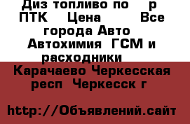 Диз.топливо по 30 р. ПТК. › Цена ­ 30 - Все города Авто » Автохимия, ГСМ и расходники   . Карачаево-Черкесская респ.,Черкесск г.